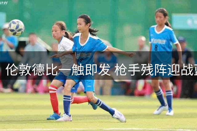 伦敦德比一触即发 枪手残阵迎战蓝军锋线