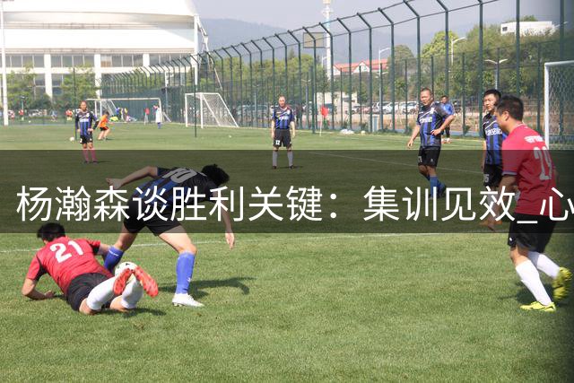 杨瀚森谈胜利关键：集训见效 心态需重视技术可藐视